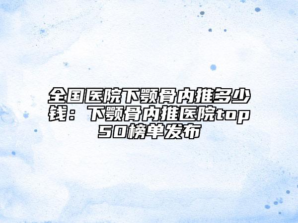 全国医院下颚骨内推多少钱：下颚骨内推医院top50榜单发布
