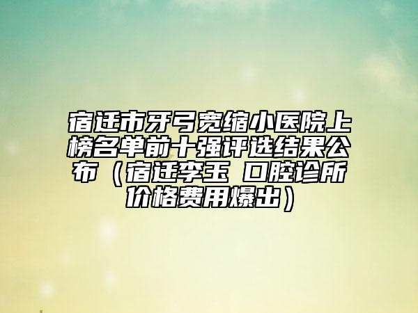 宿迁市牙弓宽缩小医院上榜名单前十强评选结果公布（宿迁李玉堃口腔诊所价格费用爆出）