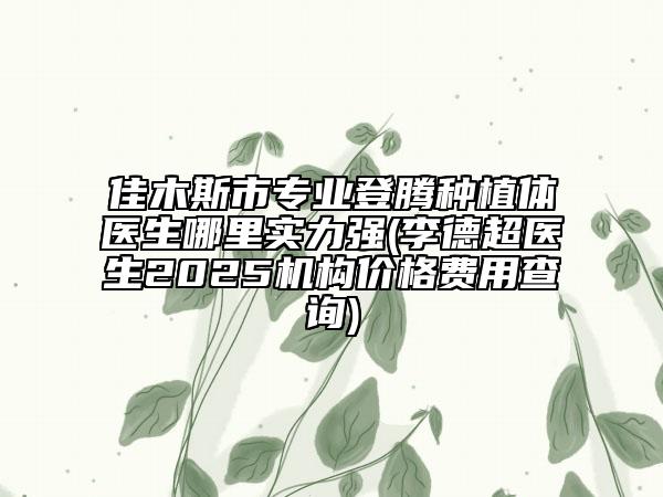 佳木斯市专业登腾种植体医生哪里实力强(李德超医生2025机构价格费用查询)