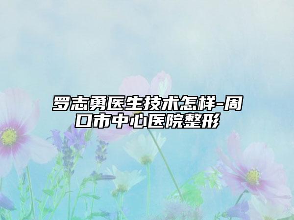 罗志勇医生技术怎样-周口市中心医院整形