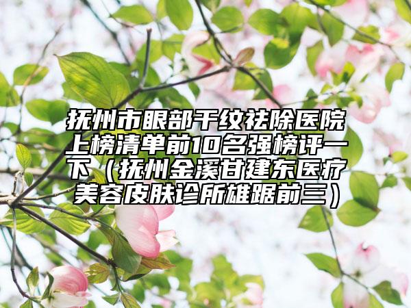 抚州市眼部干纹祛除医院上榜清单前10名强榜评一下（抚州金溪甘建东医疗美容皮肤诊所雄踞前三）