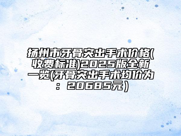 扬州市牙骨突出手术价格(收费标准)2025版全新一览(牙骨突出手术均价为：20685元）