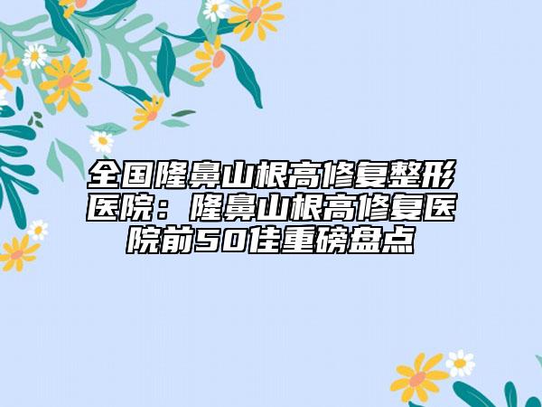 全国隆鼻山根高修复整形医院：隆鼻山根高修复医院前50佳重磅盘点