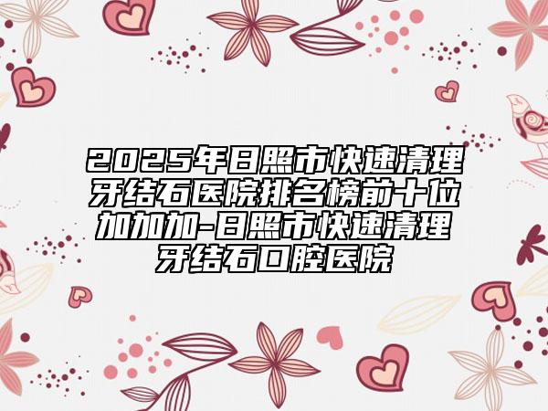 2025年日照市快速清理牙结石医院排名榜前十位加加加-日照市快速清理牙结石口腔医院
