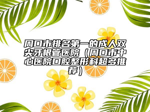 周口市排名第一的成人双尖牙根管医院（周口市中心医院口腔整形科超多推荐）