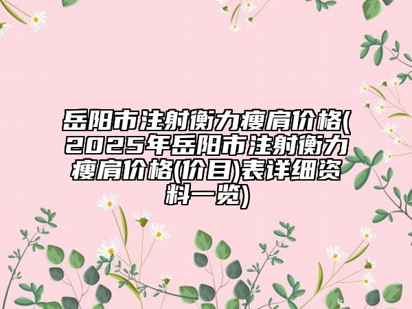 岳阳市注射衡力瘦肩价格(2025年岳阳市注射衡力瘦肩价格(价目)表详细资料一览)