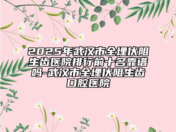 2025年武汉市全埋伏阻生齿医院排行前十名靠谱吗-武汉市全埋伏阻生齿口腔医院