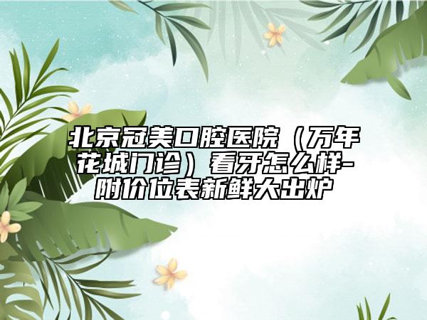 北京冠美口腔医院（万年花城门诊）看牙怎么样-附价位表新鲜大出炉