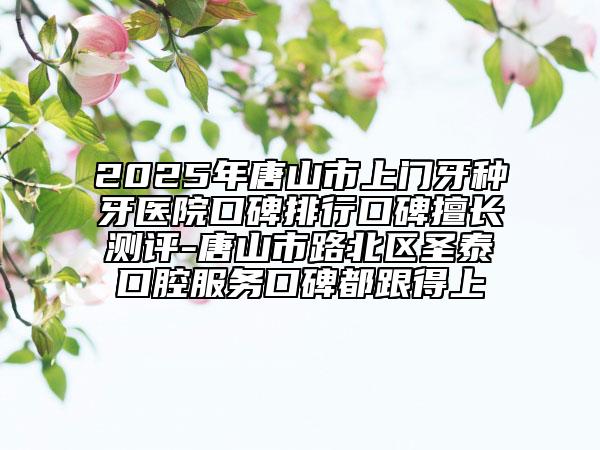 2025年唐山市上门牙种牙医院口碑排行口碑擅长测评-唐山市路北区圣泰口腔服务口碑都跟得上