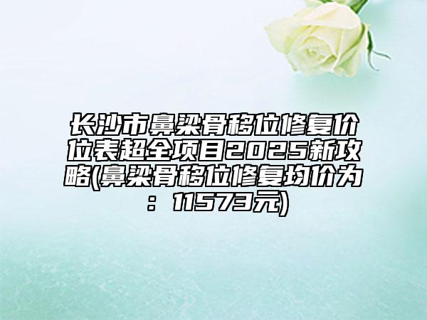 长沙市鼻梁骨移位修复价位表超全项目2025新攻略(鼻梁骨移位修复均价为：11573元)