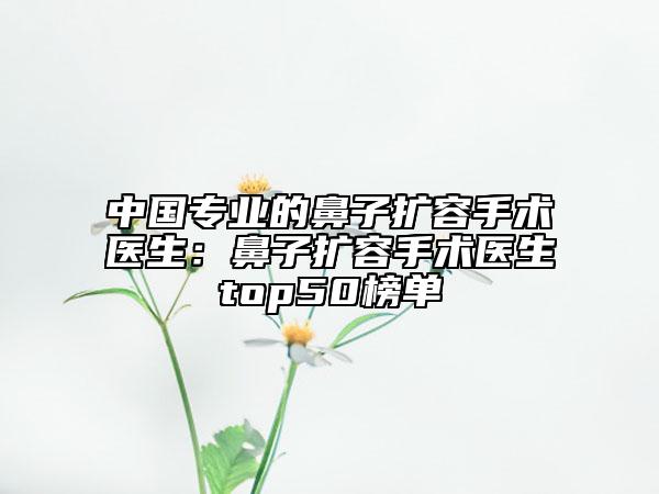 中国专业的鼻子扩容手术医生：鼻子扩容手术医生top50榜单
