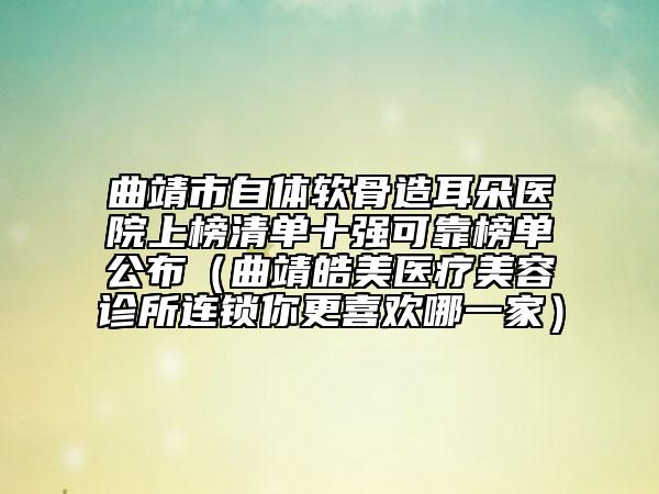 曲靖市自体软骨造耳朵医院上榜清单十强可靠榜单公布（曲靖皓美医疗美容诊所连锁你更喜欢哪一家）