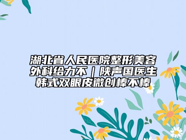 湖北省人民医院整形美容外科给力不｜陕声国医生韩式双眼皮微创棒不棒