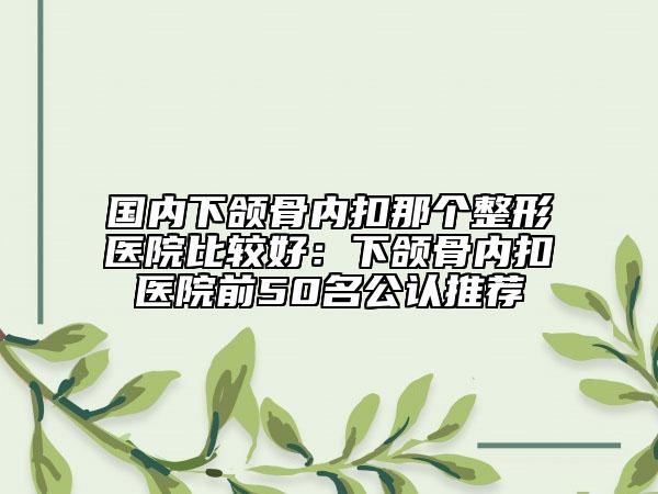 国内下颌骨内扣那个整形医院比较好：下颌骨内扣医院前50名公认推荐