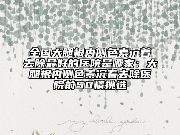 全国大腿根内侧色素沉着去除最好的医院是哪家：大腿根内侧色素沉着去除医院前50精挑选