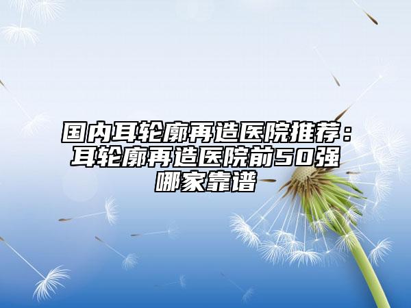 国内耳轮廓再造医院推荐：耳轮廓再造医院前50强哪家靠谱