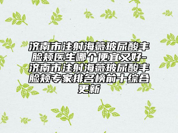 济南市注射海薇玻尿酸丰脸颊医生哪个便宜又好-济南市注射海薇玻尿酸丰脸颊专家排名榜前十综合更新
