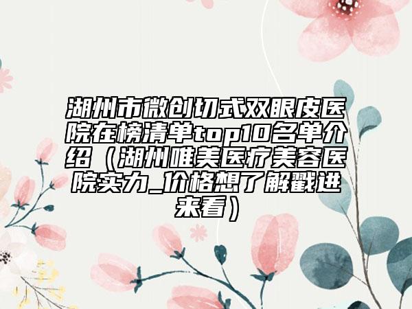 湖州市微创切式双眼皮医院在榜清单top10名单介绍（湖州唯美医疗美容医院实力_价格想了解戳进来看）