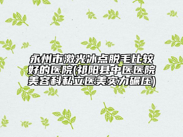 永州市激光冰点脱毛比较好的医院(祁阳县中医医院美容科私立医美实力碾压)