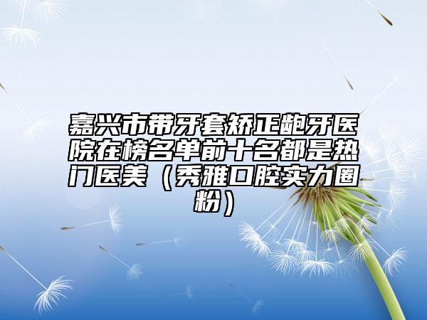 嘉兴市带牙套矫正龅牙医院在榜名单前十名都是热门医美（秀雅口腔实力圈粉）