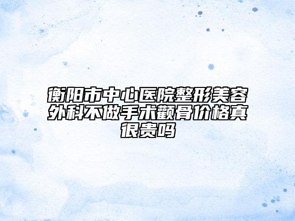 衡阳市中心医院整形美容外科不做手术颧骨价格真很贵吗