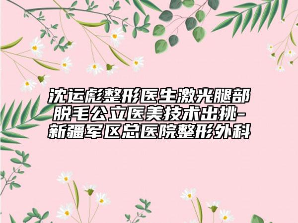 沈运彪整形医生激光腿部脱毛公立医美技术出挑-新疆军区总医院整形外科