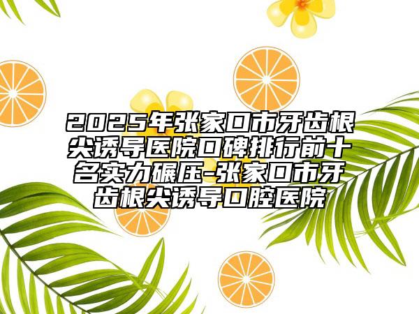 2025年张家口市牙齿根尖诱导医院口碑排行前十名实力碾压-张家口市牙齿根尖诱导口腔医院