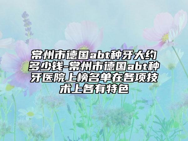 常州市德国abt种牙大约多少钱-常州市德国abt种牙医院上榜名单在各项技术上各有特色