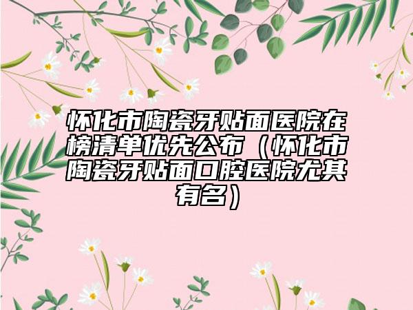 怀化市陶瓷牙贴面医院在榜清单优先公布（怀化市陶瓷牙贴面口腔医院尤其有名）