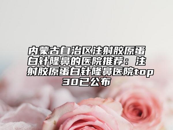 内蒙古自治区注射胶原蛋白针隆鼻的医院推荐：注射胶原蛋白针隆鼻医院top30已公布