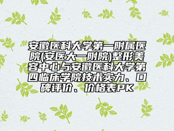 安徽医科大学第一附属医院(安医大一附院)整形美容中心与安徽医科大学第四临床学院技术实力、口碑评价、价格表PK