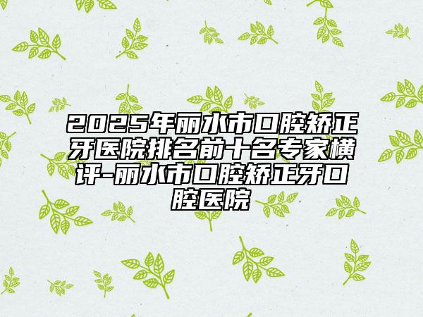 2025年丽水市口腔矫正牙医院排名前十名专家横评-丽水市口腔矫正牙口腔医院