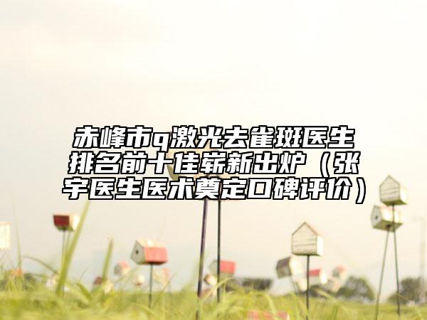 赤峰市q激光去雀斑医生排名前十佳崭新出炉（张宇医生医术奠定口碑评价）