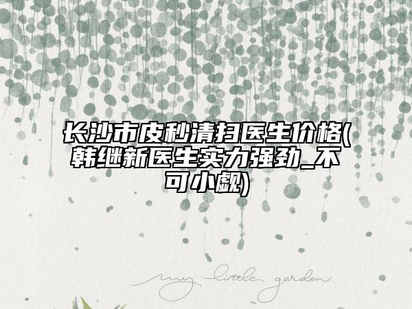 长沙市皮秒清扫医生价格(韩继新医生实力强劲_不可小觑)