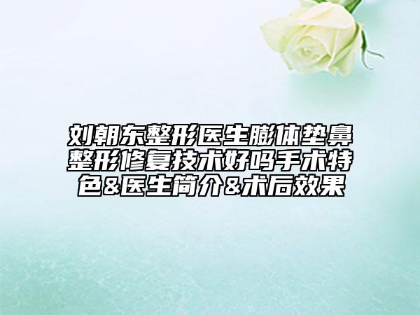 刘朝东整形医生膨体垫鼻整形修复技术好吗手术特色&医生简介&术后效果