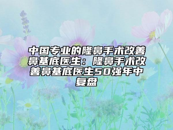 中国专业的隆鼻手术改善鼻基底医生：隆鼻手术改善鼻基底医生50强年中复盘
