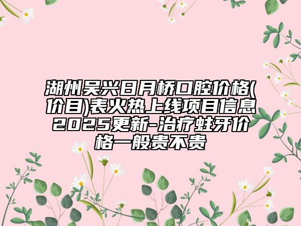 湖州吴兴日月桥口腔价格(价目)表火热上线项目信息2025更新-治疗蛀牙价格一般贵不贵