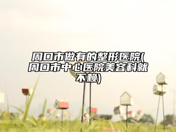 周口市做有的整形医院(周口市中心医院美容科就不赖)