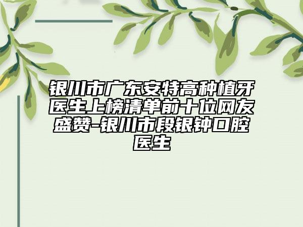 银川市广东安特高种植牙医生上榜清单前十位网友盛赞-银川市段银钟口腔医生