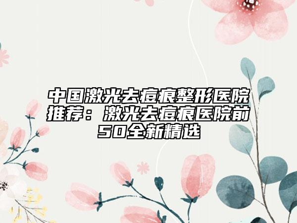 中国激光去痘痕整形医院推荐：激光去痘痕医院前50全新精选