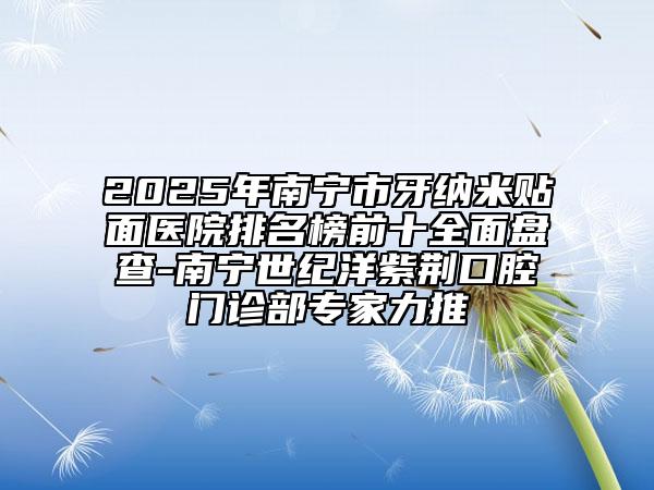 2025年南宁市牙纳米贴面医院排名榜前十全面盘查-南宁世纪洋紫荆口腔门诊部专家力推
