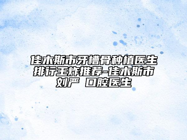 佳木斯市牙槽骨种植医生排行王炸推荐-佳木斯市刘严‌口腔医生