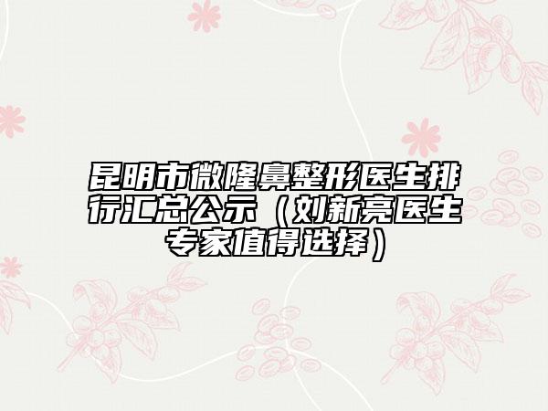 昆明市微隆鼻整形医生排行汇总公示（刘新亮医生专家值得选择）