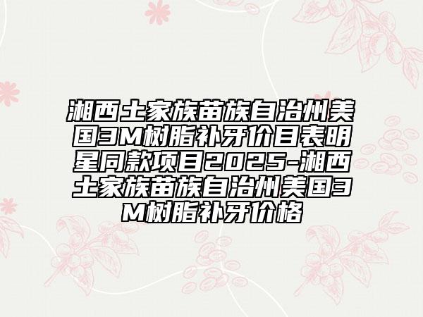 湘西土家族苗族自治州美国3M树脂补牙价目表明星同款项目2025-湘西土家族苗族自治州美国3M树脂补牙价格