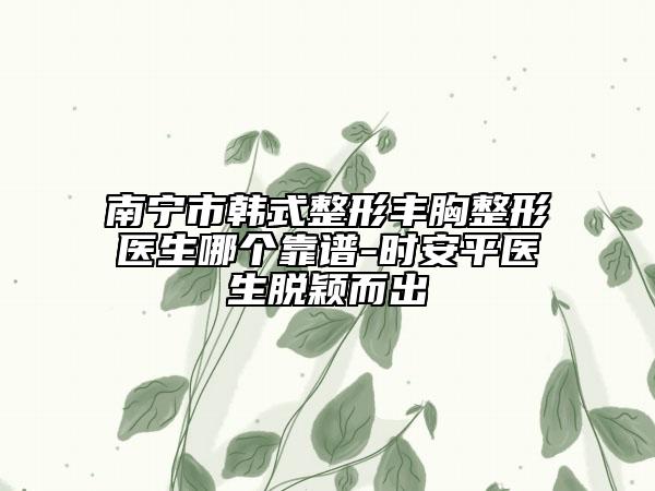 南宁市韩式整形丰胸整形医生哪个靠谱-时安平医生脱颖而出