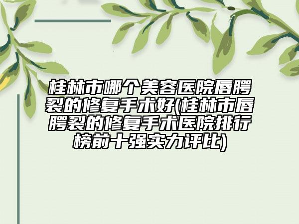 桂林市哪个美容医院唇腭裂的修复手术好(桂林市唇腭裂的修复手术医院排行榜前十强实力评比)