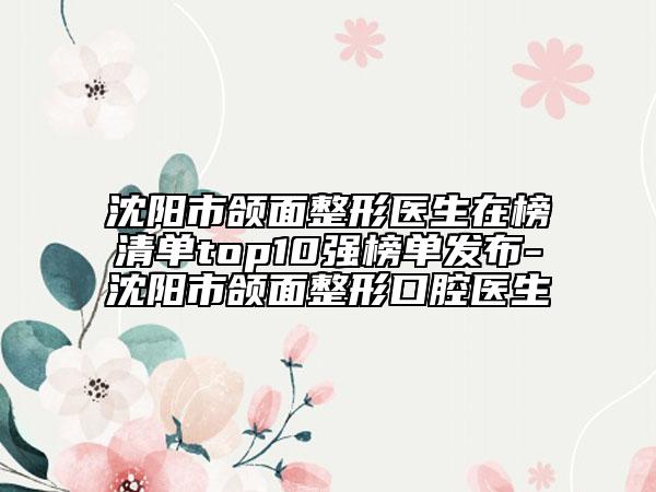 沈阳市颌面整形医生在榜清单top10强榜单发布-沈阳市颌面整形口腔医生