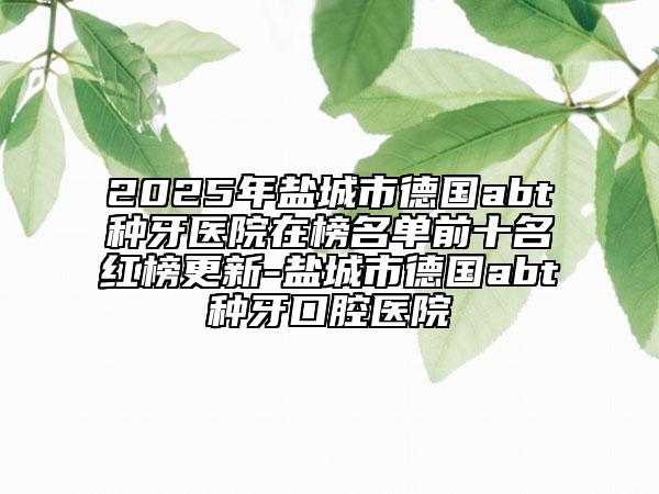 2025年盐城市德国abt种牙医院在榜名单前十名红榜更新-盐城市德国abt种牙口腔医院