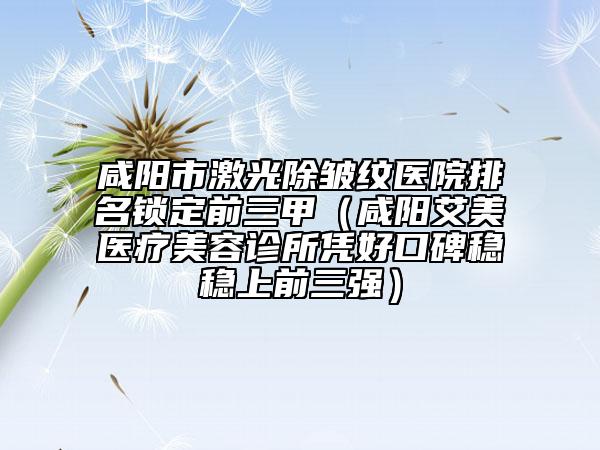 咸阳市激光除皱纹医院排名锁定前三甲（咸阳艾美医疗美容诊所凭好口碑稳稳上前三强）