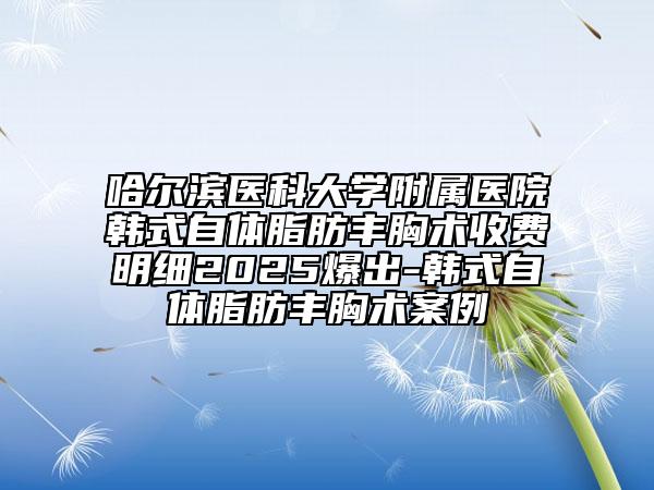 哈尔滨医科大学附属医院韩式自体脂肪丰胸术收费明细2025爆出-韩式自体脂肪丰胸术案例